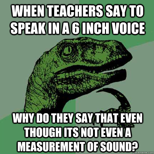 When teachers say to speak in a 6 inch voice why do they say that even though its not even a measurement of sound?  Philosoraptor