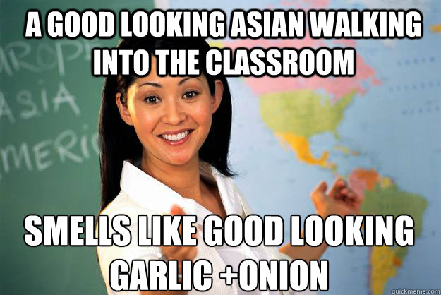 A good looking asian walking into the classroom smells like good looking
garlic +onion
  Unhelpful High School Teacher