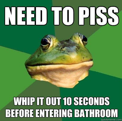 Need to piss whip it out 10 seconds before entering bathroom  