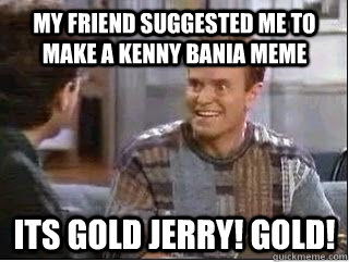 my friend suggested me to make A kenny bania meme Its gold Jerry! Gold!   