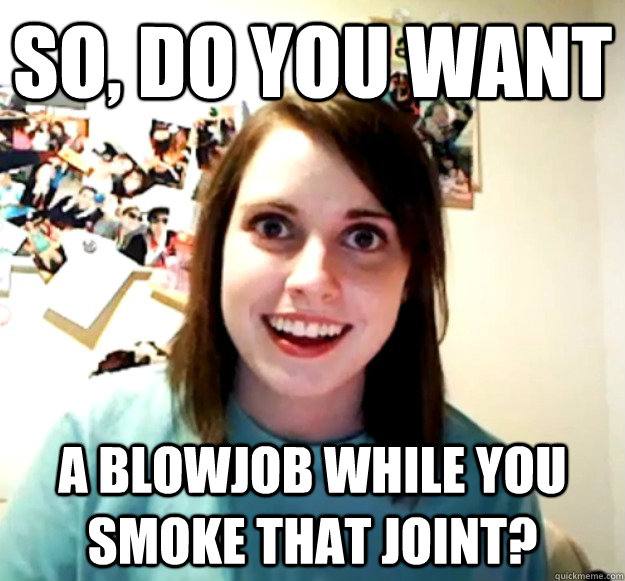 so, do you want  a blowjob while you smoke that joint?  Overly Attached Girlfriend