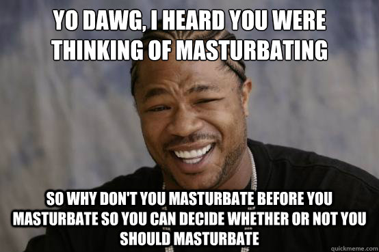 Yo Dawg, I heard you were thinking of masturbating So why don't you masturbate before you masturbate so you can decide whether or not you should masturbate   YO DAWG