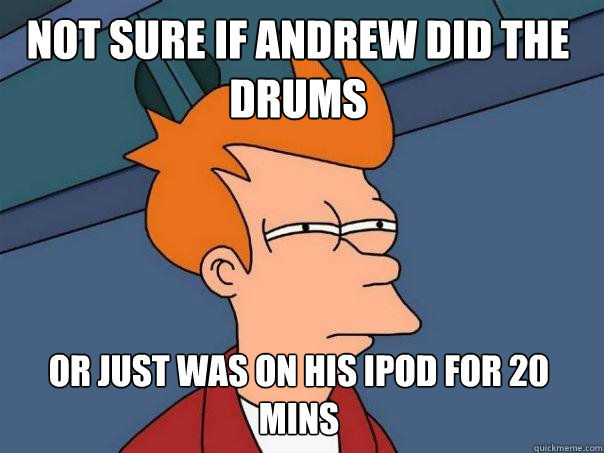 Not sure if andrew did the drums  or just was on his ipod for 20 mins  Futurama Fry