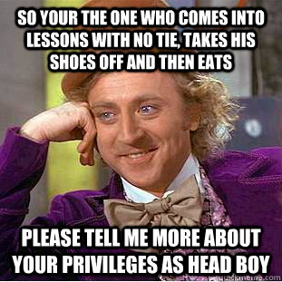 so your the one who comes into lessons with no tie, takes his shoes off and then eats please tell me more about your privileges as head boy   Condescending Wonka