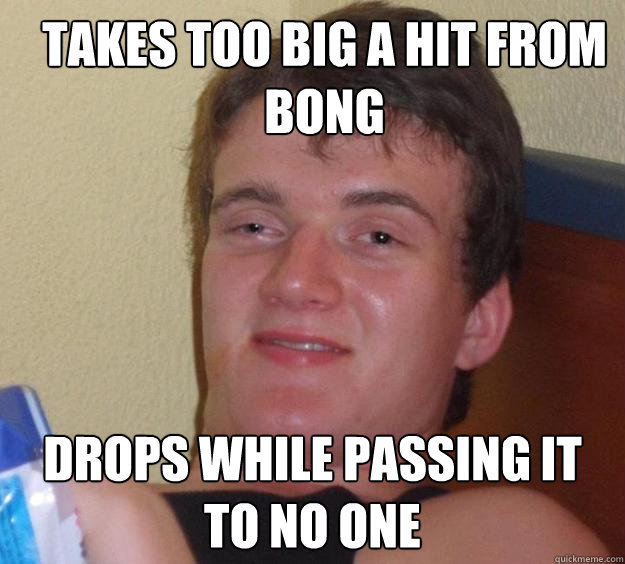 Takes too big a hit from bong drops while passing it to no one  10 Guy