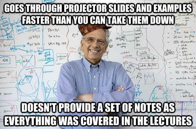 Goes through projector slides and examples faster than you can take them down Doesn't provide a set of notes as everything was covered in the lectures - Goes through projector slides and examples faster than you can take them down Doesn't provide a set of notes as everything was covered in the lectures  Scumbag Engineering Professor