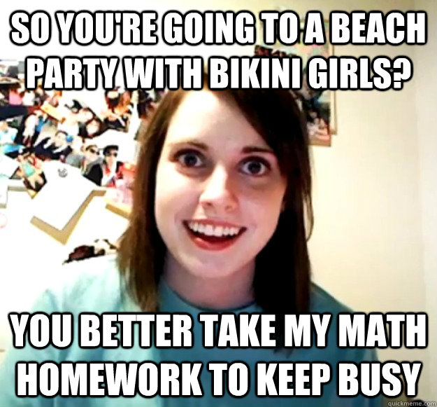 so you're going to a beach party with bikini girls? you better take my math homework to keep busy - so you're going to a beach party with bikini girls? you better take my math homework to keep busy  Overly Attached Girlfriend