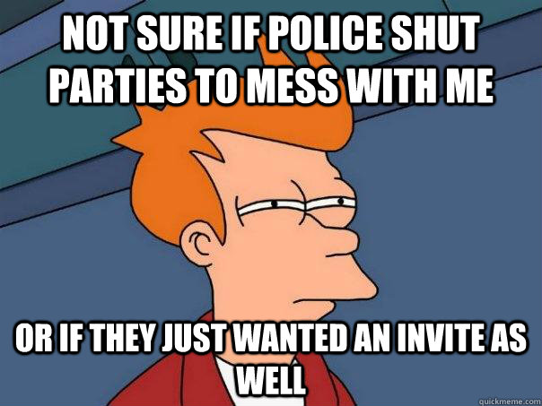 Not sure if police shut parties to mess with me Or if they just wanted an invite as well  Futurama Fry