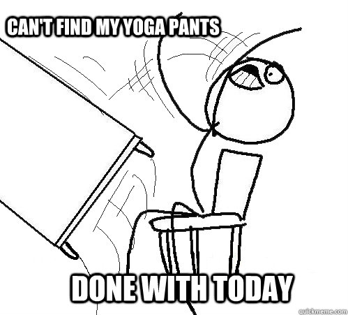              Can't find my yoga pants           done with today  rage table flip