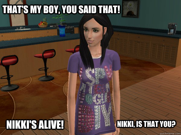 That's my boy, you said that! Nikki, is that you? Nikki's Alive!  Nikki