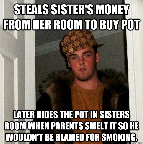 Steals sister's money from her room to buy pot Later hides the pot in sisters room when parents smelt it so he wouldn't be blamed for smoking.  Scumbag Steve