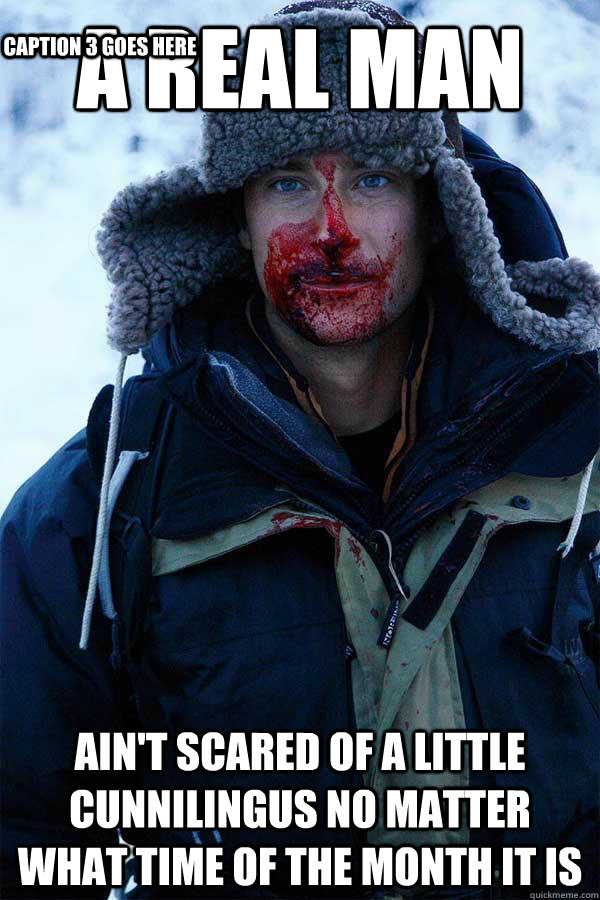 A real man Ain't scared of a little cunnilingus no matter WHAT time of the month it is Caption 3 goes here  Bear Grylls