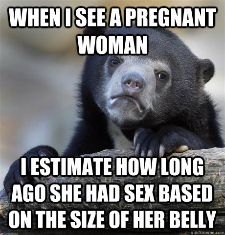 When i see a pregnant woman I estimate how long ago she had sex based on the size of her belly  Confession Bear