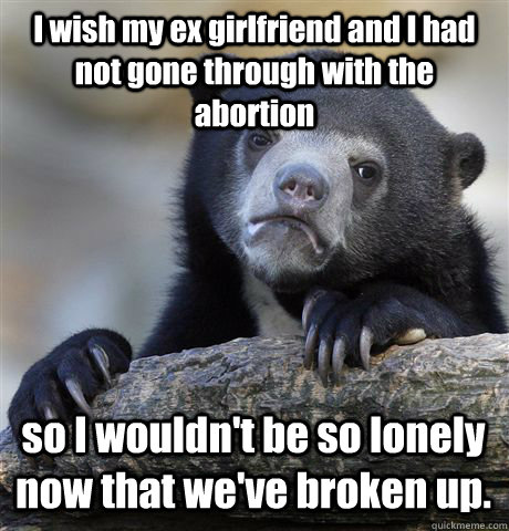 I wish my ex girlfriend and I had not gone through with the abortion so I wouldn't be so lonely now that we've broken up. - I wish my ex girlfriend and I had not gone through with the abortion so I wouldn't be so lonely now that we've broken up.  Confession Bear