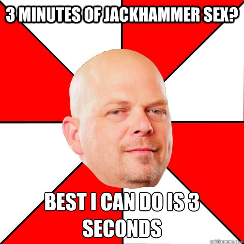 3 Minutes of Jackhammer sex? Best I can do is 3 seconds
  Pawn Star