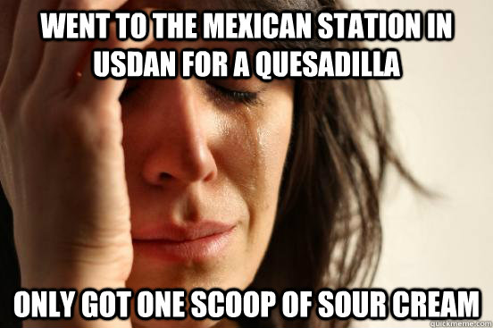 WENT TO THE MEXICAN STATION IN USDAN FOR A QUESADILLA ONLY GOT ONE SCOOP OF SOUR CREAM  - WENT TO THE MEXICAN STATION IN USDAN FOR A QUESADILLA ONLY GOT ONE SCOOP OF SOUR CREAM   First World Problems