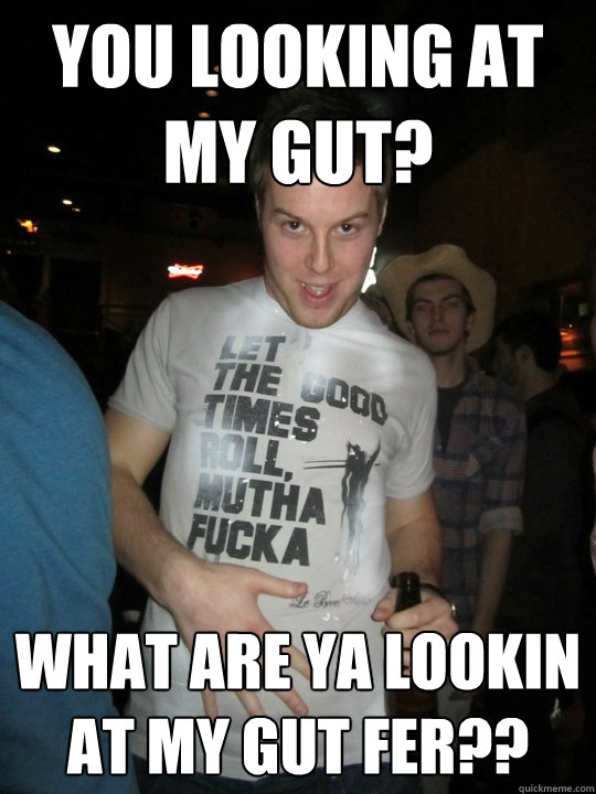 You looking at my gut?  what are ya lookin at my gut fer??  