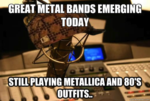 great metal bands emerging today still playing metallica and 80's outfits..  scumbag radio station