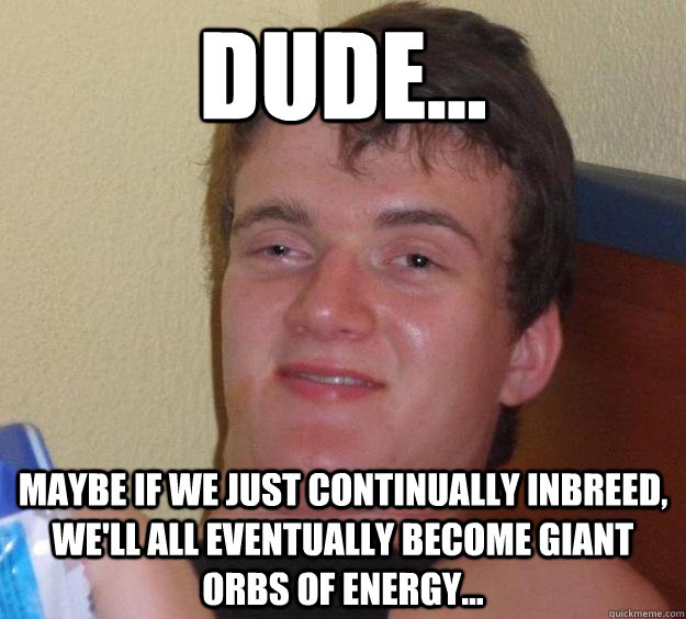 DUDE... Maybe if we just continually inbreed, we'll all eventually become giant orbs of energy...  10 Guy