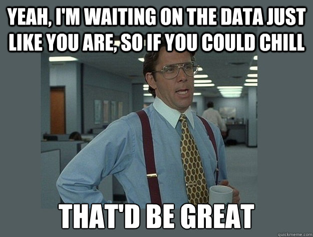 Yeah, I'm waiting on the data just like you are, so if you could chill That'd be great  Office Space Lumbergh