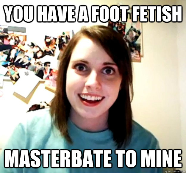 You have a foot fetish Masterbate to mine  Overly Attached Girlfriend