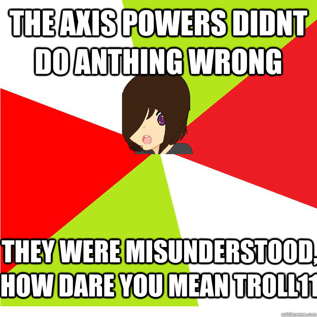 the axis powers didnt do anthing wrong they were misunderstood, how dare you mean troll11  Annoying Hetalia Fan