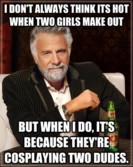 I don't always think its hot when two girls make out but when I do, it's because they're cosplaying two dudes.  The Most Interesting Man In The World