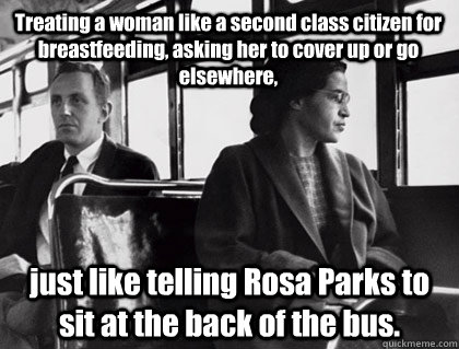 Treating a woman like a second class citizen for breastfeeding, asking her to cover up or go elsewhere, just like telling Rosa Parks to sit at the back of the bus.  Rosa Parks