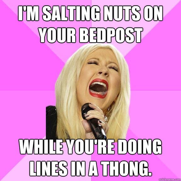 I'm salting nuts on your bedpost while you're doing lines in a thong.  Wrong Lyrics Christina