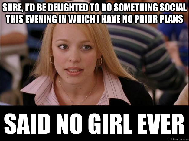 sure, i'd be delighted to do something social this evening in which i have no prior plans said no girl ever  Its not going to happen