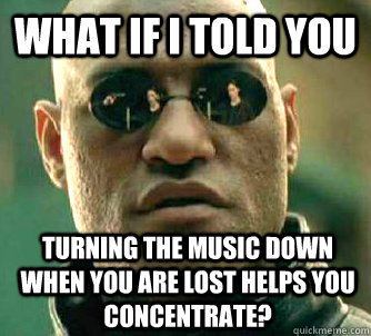 What if I told you turning the music down when you are lost helps you concentrate? - What if I told you turning the music down when you are lost helps you concentrate?  What if I told you