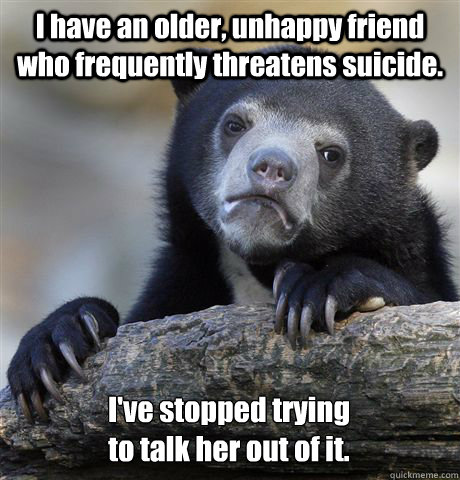 I have an older, unhappy friend who frequently threatens suicide. 
I've stopped trying 
to talk her out of it.  Confession Bear