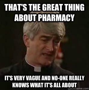 That's the great thing about Pharmacy it's very vague and no-one really knows what it's all about  Father Ted