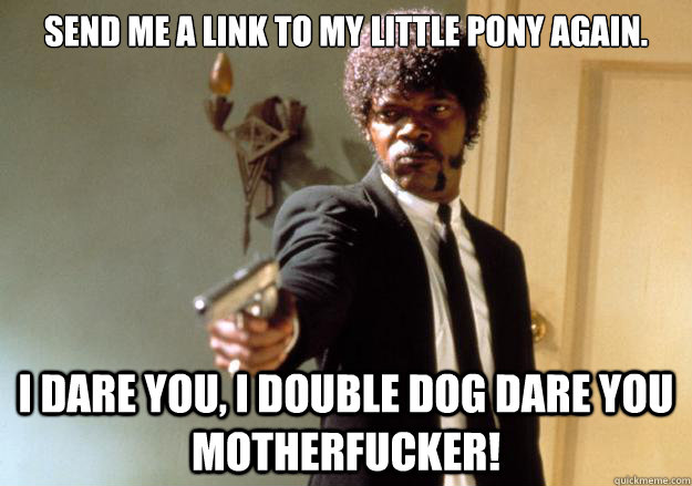 Send me a link to My little pony again. I dare you, I double dog dare you motherfucker!  Samuel L Jackson