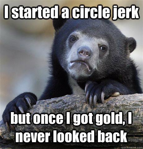 I started a circle jerk but once I got gold, I never looked back  Confession Bear