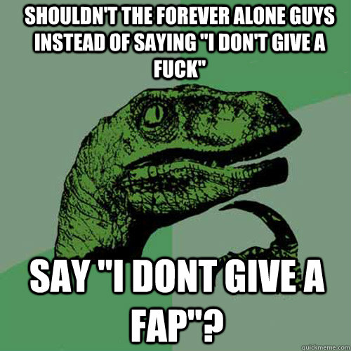 SHOULDN'T THE FOREVER ALONE GUYS INSTEAD OF SAYING 