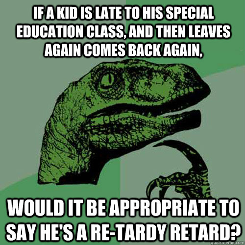 If a kid is late to his Special Education class, and then leaves again comes back again, would it be appropriate to say he's a re-tardy retard?  Philosoraptor