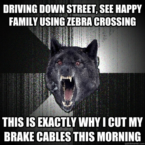 Driving down street, see happy family using zebra crossing This is exactly why i cut my brake cables this morning  Insanity Wolf