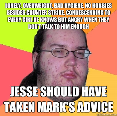 Lonely, overweight, bad hygiene, no hobbies besides Counter Strike, condescending to every girl he knows but angry when they don't talk to him enough Jesse should have taken Mark's advice - Lonely, overweight, bad hygiene, no hobbies besides Counter Strike, condescending to every girl he knows but angry when they don't talk to him enough Jesse should have taken Mark's advice  Butthurt Dweller