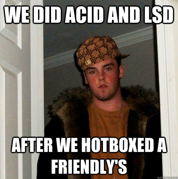 We did Acid AND LSD After we hotboxed a friendly's  Scumbag Steve