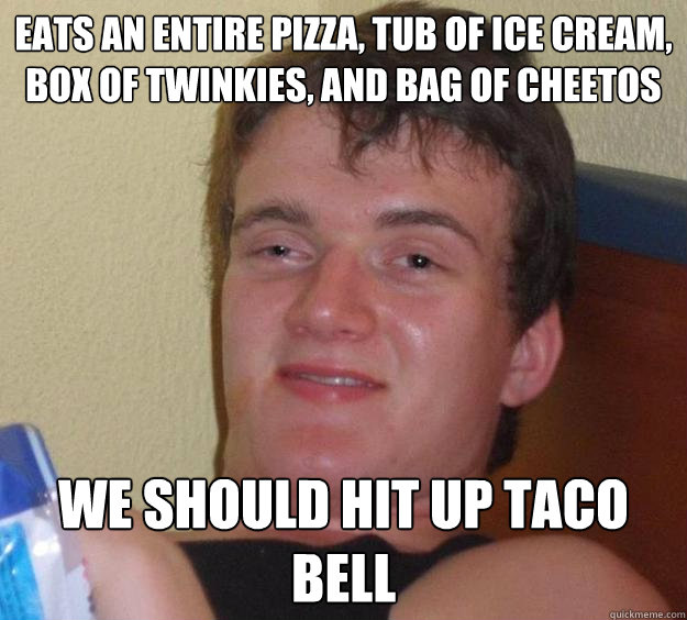 eats an entire pizza, tub of ice cream, box of twinkies, and bag of cheetos we should hit up taco bell  10 Guy