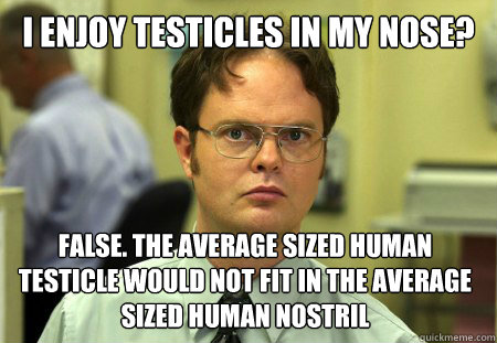 I enjoy testicles in my nose? false. The average sized human testicle would not fit in the average sized human nostril  Dwight