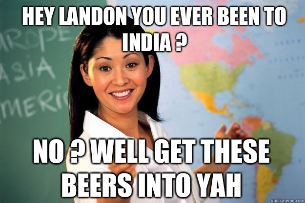 Hey Landon you ever been to India ?  No ? Well get these beers into yah   Unhelpful High School Teacher