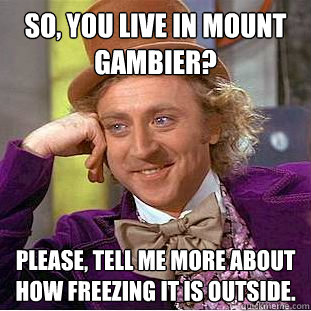 So, you live in mount gambier?
 Please, tell me more about how freezing it is outside.  Condescending Wonka