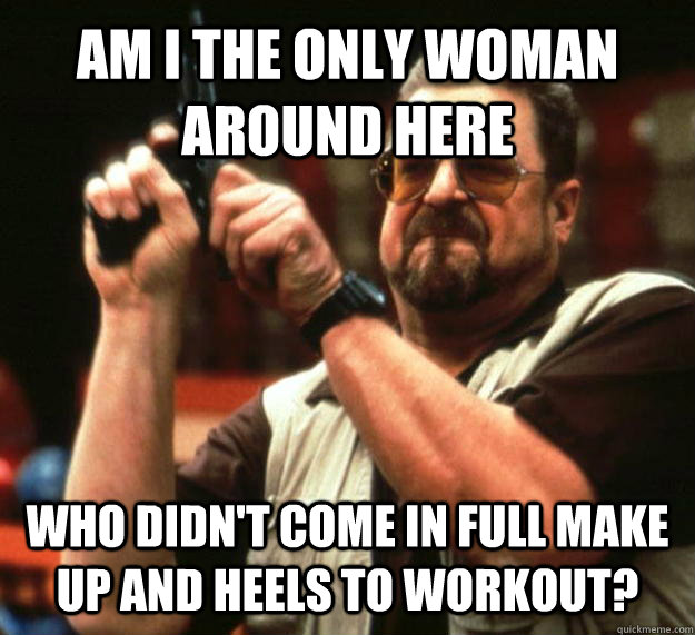 AM I THE ONLY WOMAN AROUND HERE WHO DIDN'T COME IN FULL MAKE UP AND HEELS TO WORKOUT?  Angry Walter