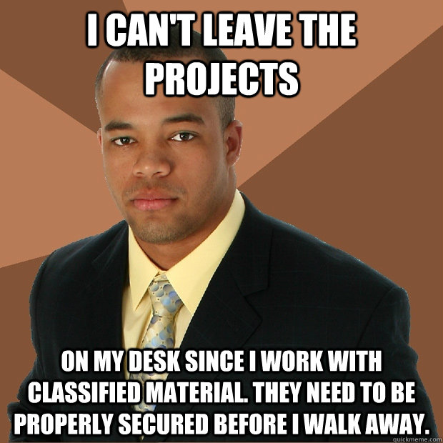 I can't leave the projects on my desk since I work with classified material. They need to be properly secured before I walk away.  Successful Black Man