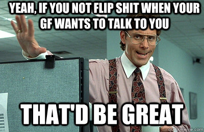 yeah, if you not flip shit when your gf wants to talk to you that'd be great    Office Space