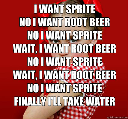 i want sprite
no i want root beer
no i want sprite
wait, i want root beer
no i want sprite
wait, i want root beer
no i want sprite
finally i'll take water    Spoiled Little Sister