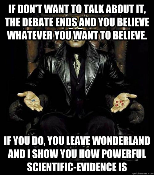 If don't want to talk about it, the debate ends and you believe whatever you want to believe. If you do, you leave Wonderland and I show you how powerful scientific-evidence is  Morpheus