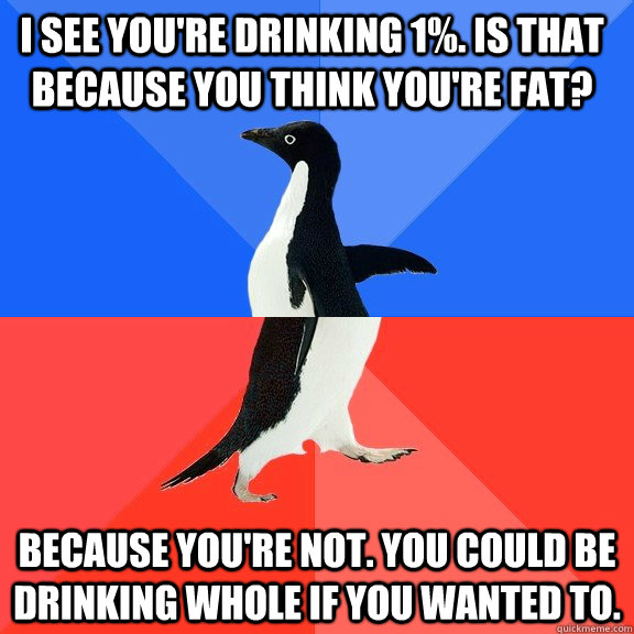 I see you're drinking 1%. Is that because you think you're fat? Because you're not. You could be drinking whole if you wanted to.  Socially Awkward Awesome Penguin